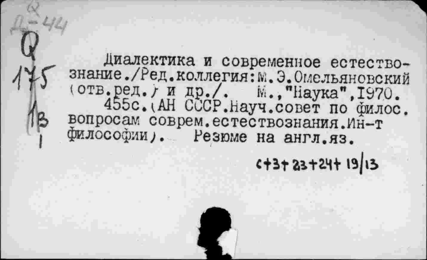 ﻿Q Ж к
I
Диалектика и современное естествознание ./Ред.коллегия:м.Э.Омельяновекий (отв.ред./ и др./.	М.,"Наука",1970.
455с.(АН СССР.Науч.совет по филос. вопросам соврем.естествознания.Ин-т философии;. Резюме на англ.яз.